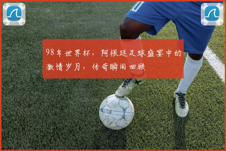 98年世界杯，阿根廷足球盛宴中的激情岁月，传奇瞬间回顾