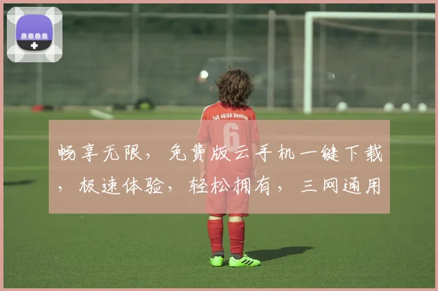 畅享无限，免费版云手机一键下载，极速体验，轻松拥有，三网通用，畅游云端世界，不容错过，立即下载
