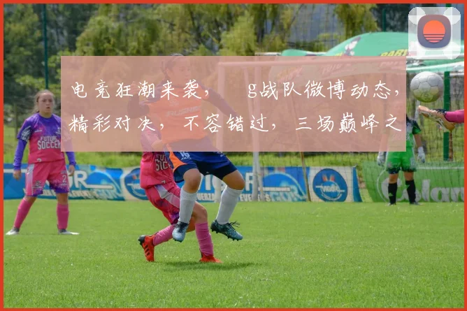 电竞狂潮来袭，ⅰg战队微博动态，精彩对决，不容错过，三场巅峰之战，等你来见证