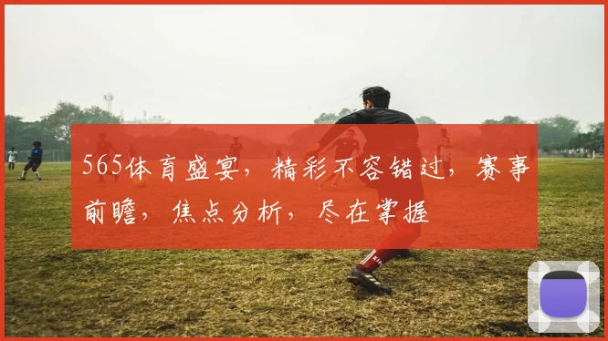 565体育盛宴，精彩不容错过，赛事前瞻，焦点分析，尽在掌握