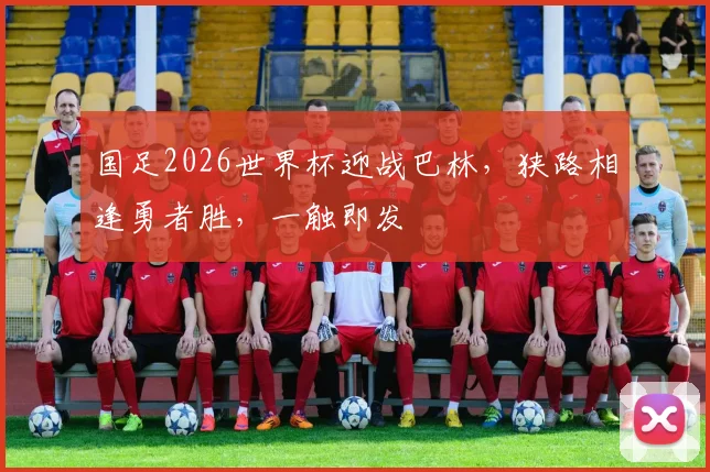 国足2026世界杯迎战巴林，狭路相逢勇者胜，一触即发