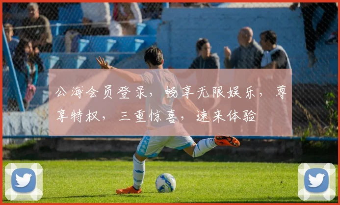 公海会员登录，畅享无限娱乐，尊享特权，三重惊喜，速来体验