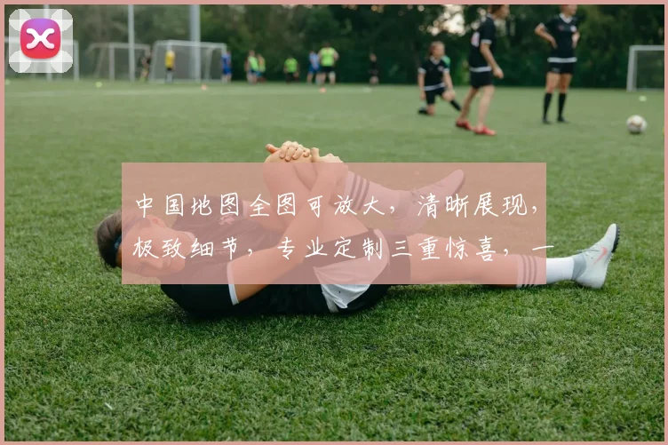 中国地图全图可放大，清晰展现，极致细节，专业定制三重惊喜，一网打尽