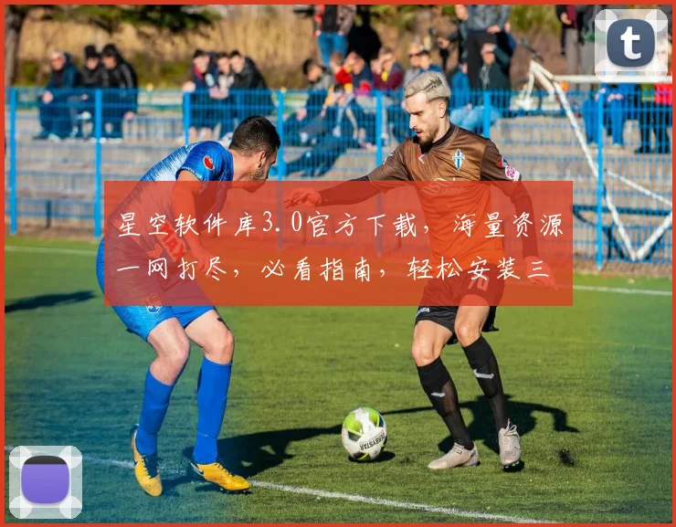 星空软件库3.0官方下载，海量资源一网打尽，必看指南，轻松安装三步走