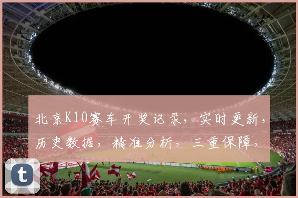 北京K10赛车开奖记录，实时更新，历史数据，精准分析，三重保障，必看