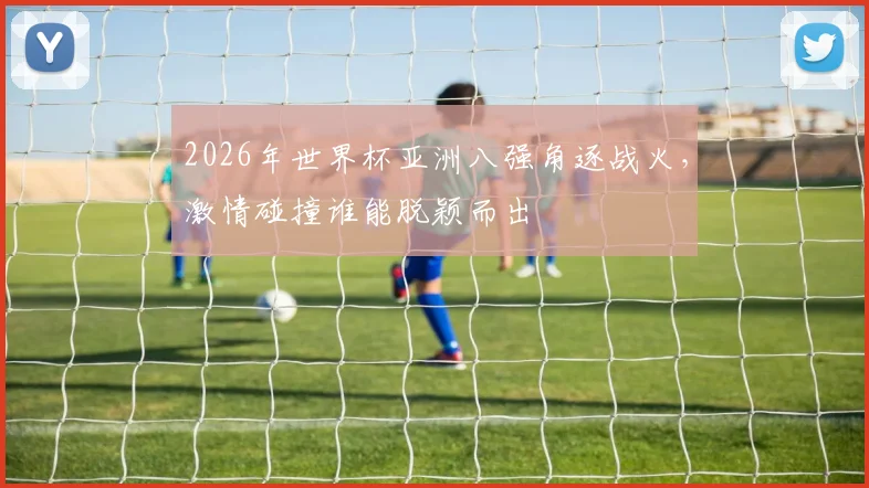 2026年世界杯亚洲八强角逐战火，激情碰撞谁能脱颖而出